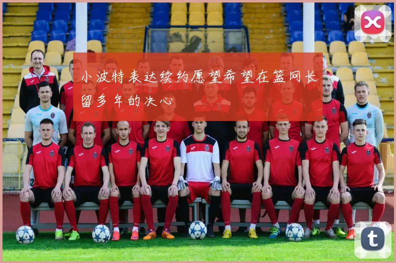 小波特表达续约愿望希望在篮网长留多年的决心