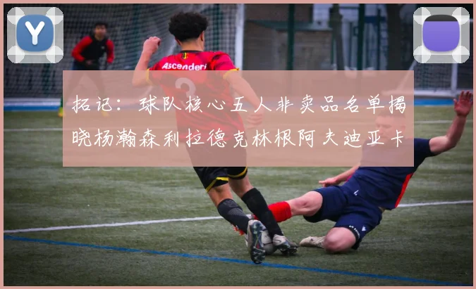 拓记：球队核心五人非卖品名单揭晓杨瀚森利拉德克林根阿夫迪亚卡马拉成未来基石