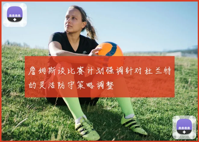 詹姆斯谈比赛计划强调针对杜兰特的灵活防守策略调整