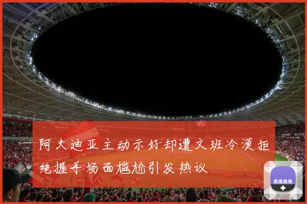 阿夫迪亚主动示好却遭文班冷漠拒绝握手场面尴尬引发热议