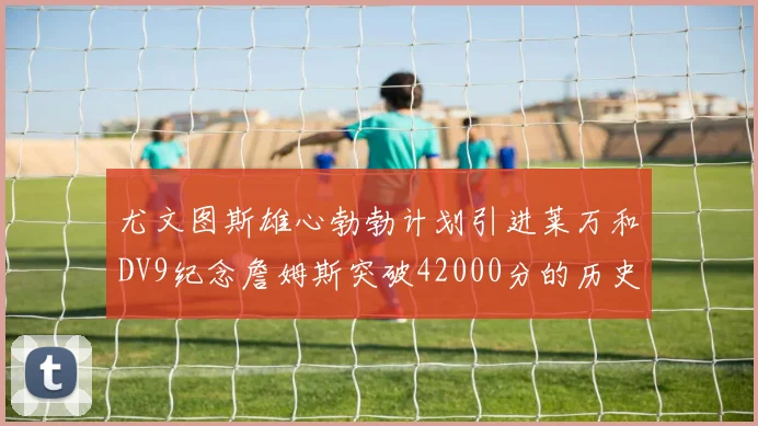 尤文图斯雄心勃勃计划引进莱万和DV9纪念詹姆斯突破42000分的历史时刻
