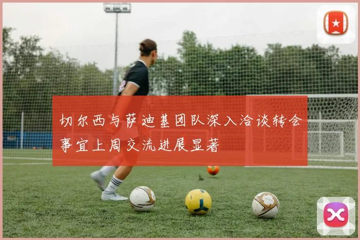 切尔西与萨迪基团队深入洽谈转会事宜上周交流进展显著