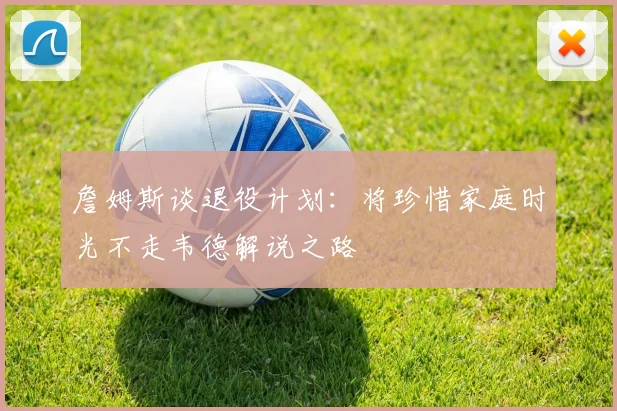 詹姆斯谈退役计划：将珍惜家庭时光不走韦德解说之路