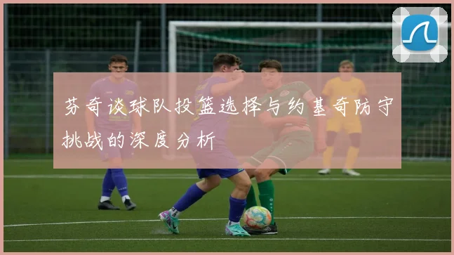 芬奇谈球队投篮选择与约基奇防守挑战的深度分析