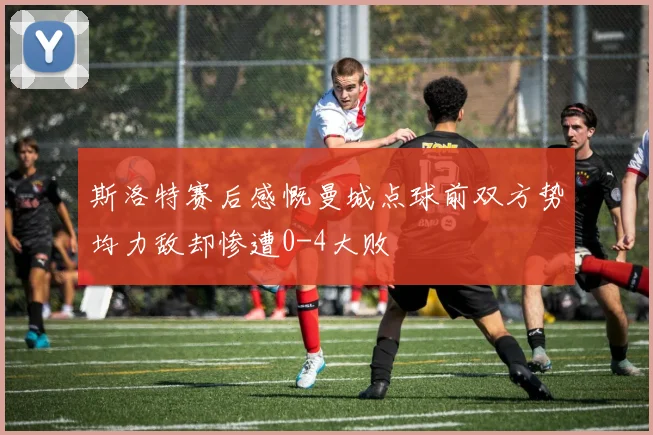 斯洛特赛后感慨曼城点球前双方势均力敌却惨遭0-4大败