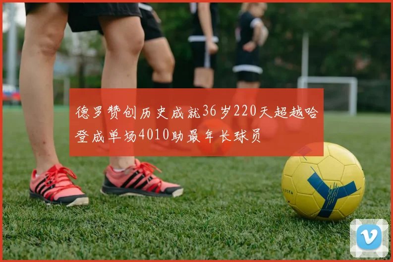 德罗赞创历史成就36岁220天超越哈登成单场4010助最年长球员